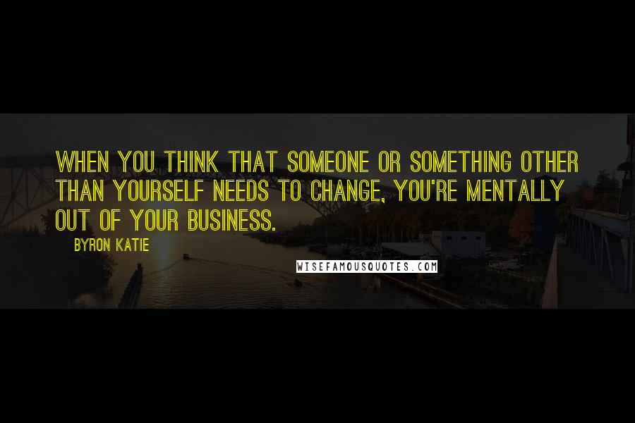 Byron Katie Quotes: When you think that someone or something other than yourself needs to change, you're mentally out of your business.