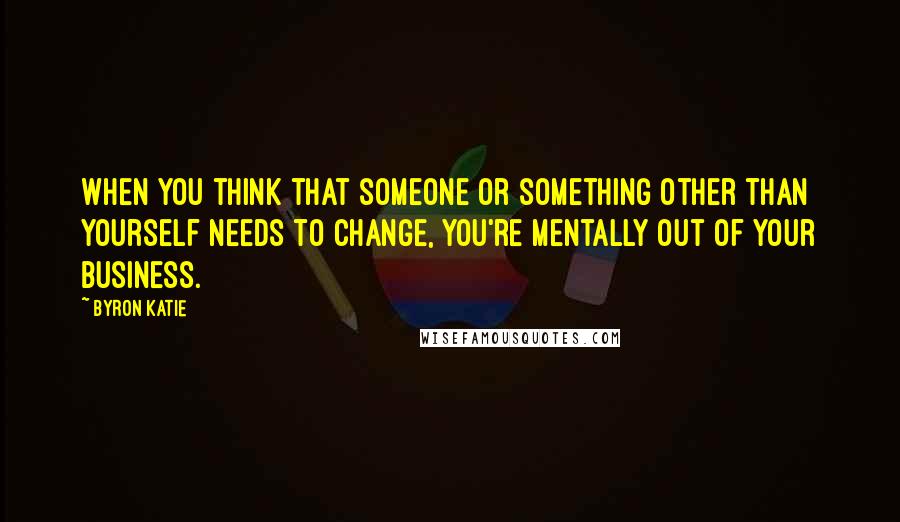 Byron Katie Quotes: When you think that someone or something other than yourself needs to change, you're mentally out of your business.