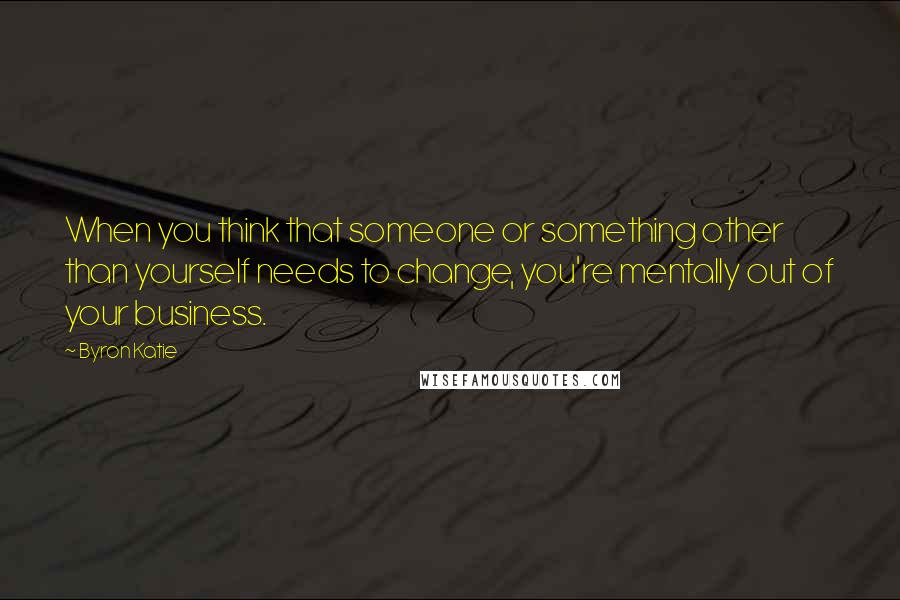 Byron Katie Quotes: When you think that someone or something other than yourself needs to change, you're mentally out of your business.