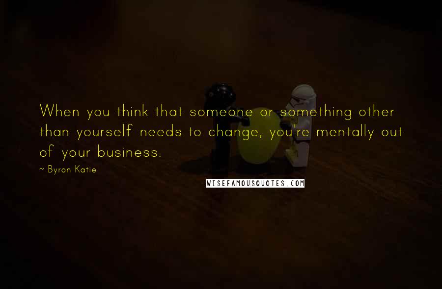 Byron Katie Quotes: When you think that someone or something other than yourself needs to change, you're mentally out of your business.