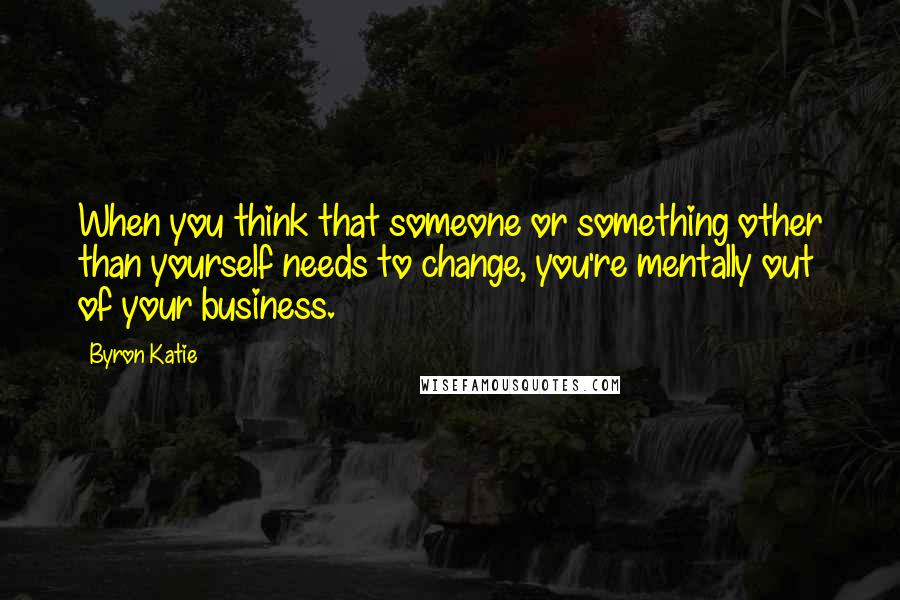 Byron Katie Quotes: When you think that someone or something other than yourself needs to change, you're mentally out of your business.