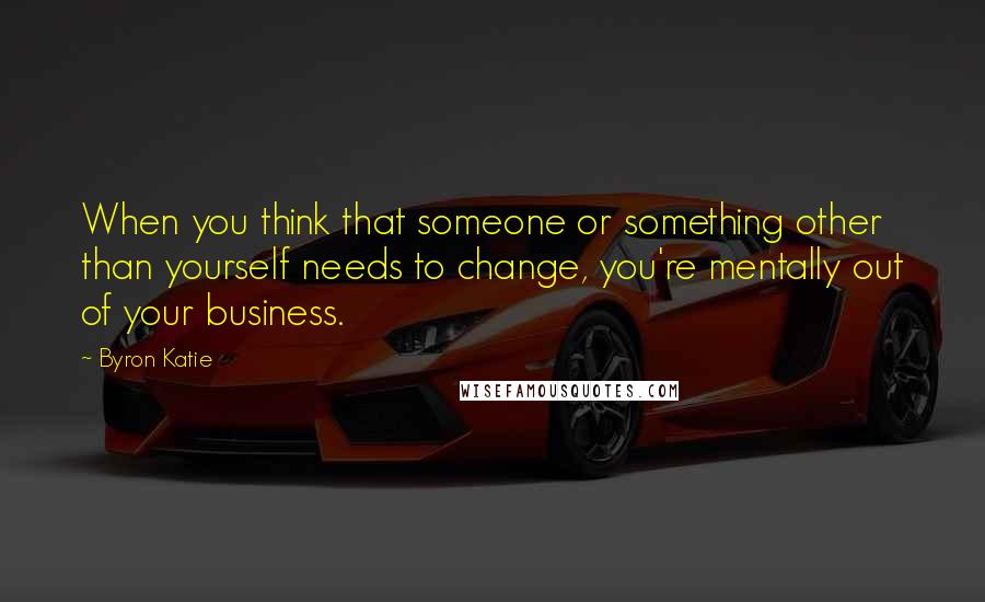 Byron Katie Quotes: When you think that someone or something other than yourself needs to change, you're mentally out of your business.