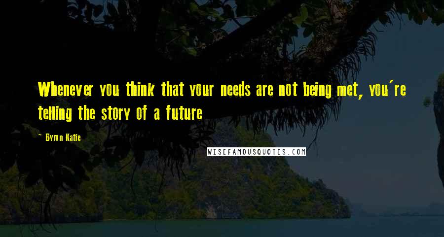 Byron Katie Quotes: Whenever you think that your needs are not being met, you're telling the story of a future