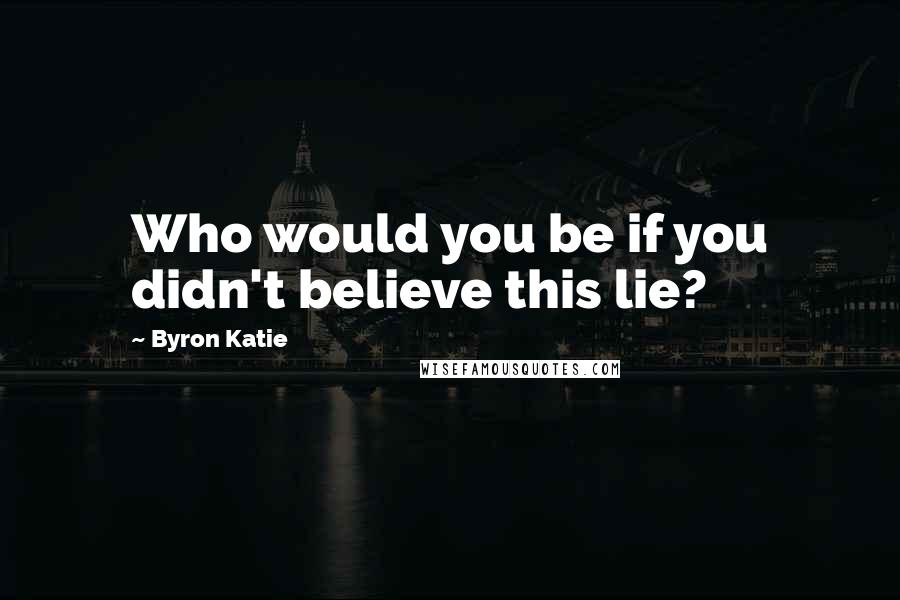 Byron Katie Quotes: Who would you be if you didn't believe this lie?