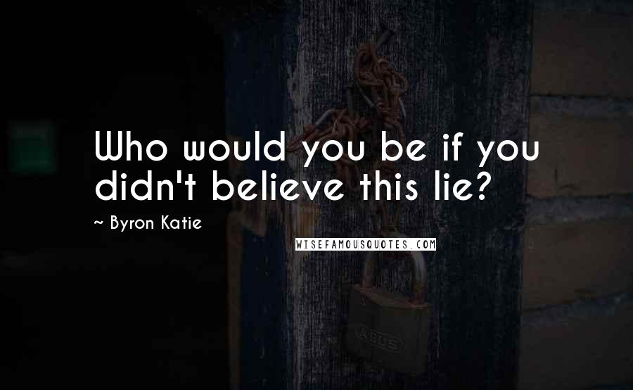 Byron Katie Quotes: Who would you be if you didn't believe this lie?