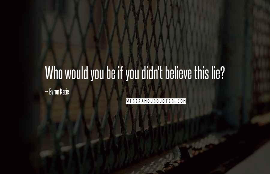 Byron Katie Quotes: Who would you be if you didn't believe this lie?