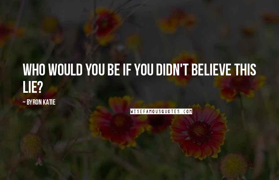 Byron Katie Quotes: Who would you be if you didn't believe this lie?