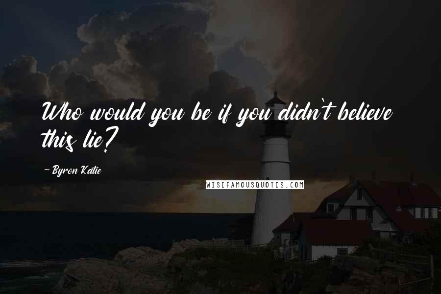 Byron Katie Quotes: Who would you be if you didn't believe this lie?