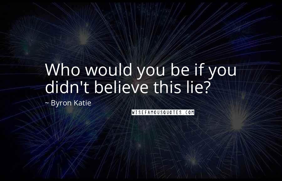 Byron Katie Quotes: Who would you be if you didn't believe this lie?
