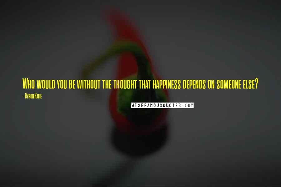 Byron Katie Quotes: Who would you be without the thought that happiness depends on someone else?