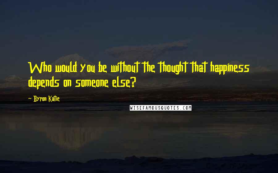 Byron Katie Quotes: Who would you be without the thought that happiness depends on someone else?