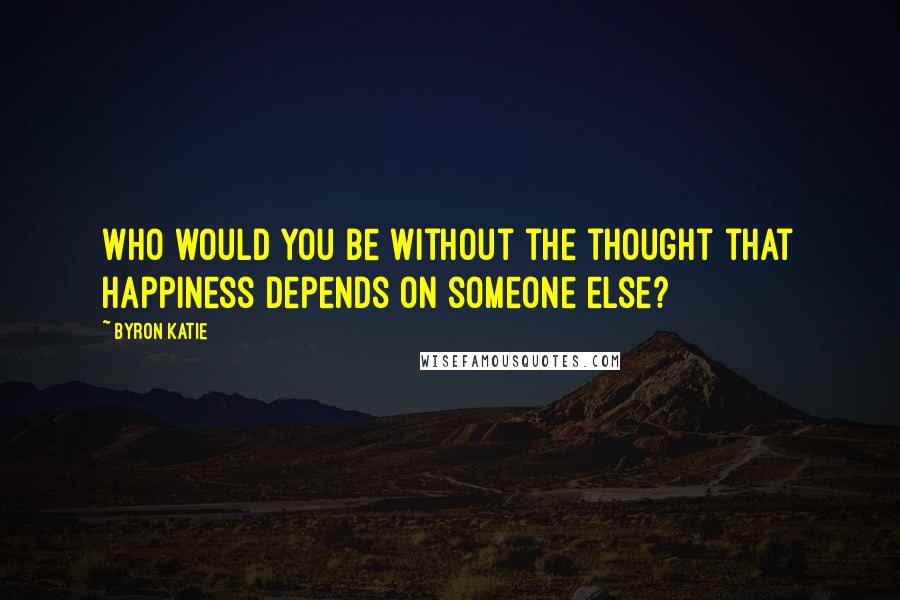 Byron Katie Quotes: Who would you be without the thought that happiness depends on someone else?