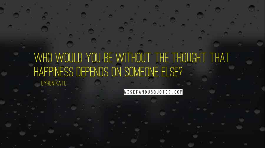 Byron Katie Quotes: Who would you be without the thought that happiness depends on someone else?
