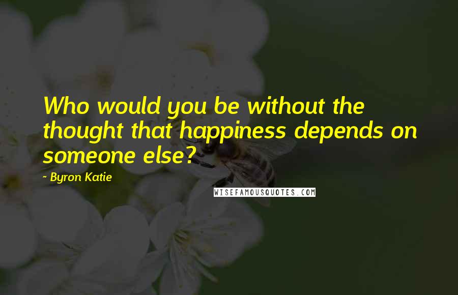 Byron Katie Quotes: Who would you be without the thought that happiness depends on someone else?