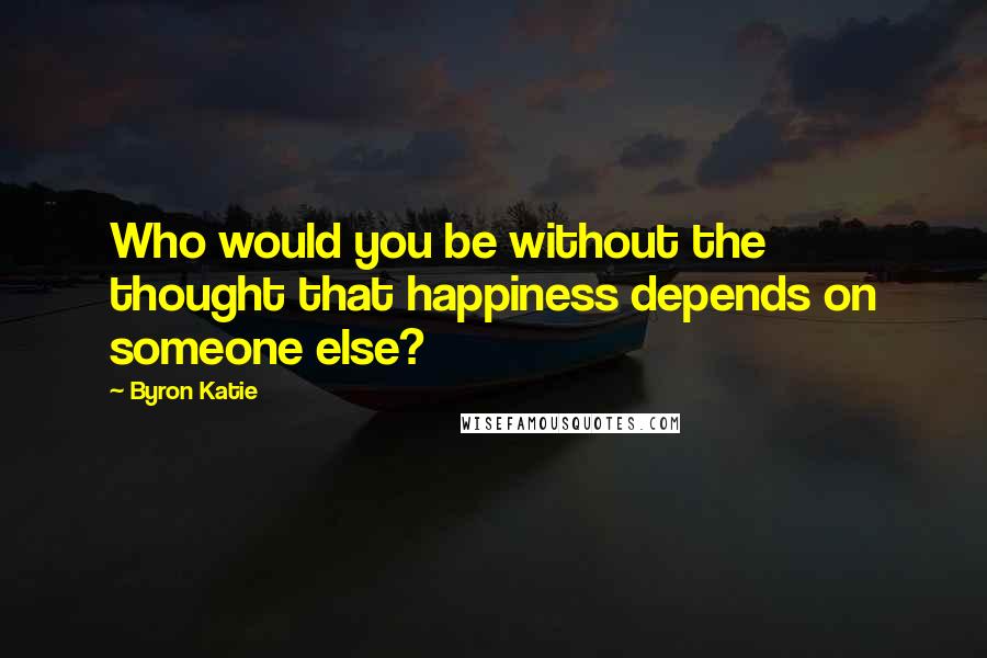 Byron Katie Quotes: Who would you be without the thought that happiness depends on someone else?