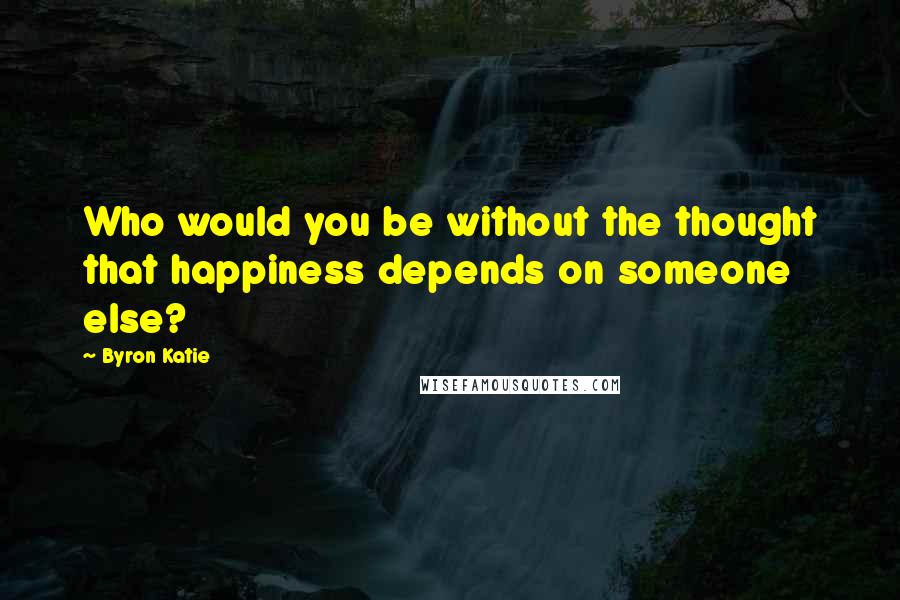 Byron Katie Quotes: Who would you be without the thought that happiness depends on someone else?