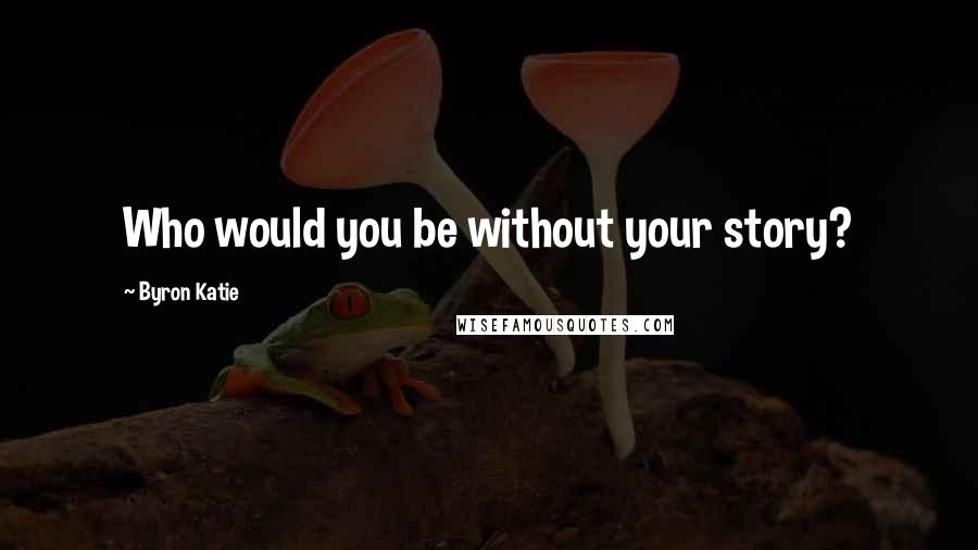 Byron Katie Quotes: Who would you be without your story?