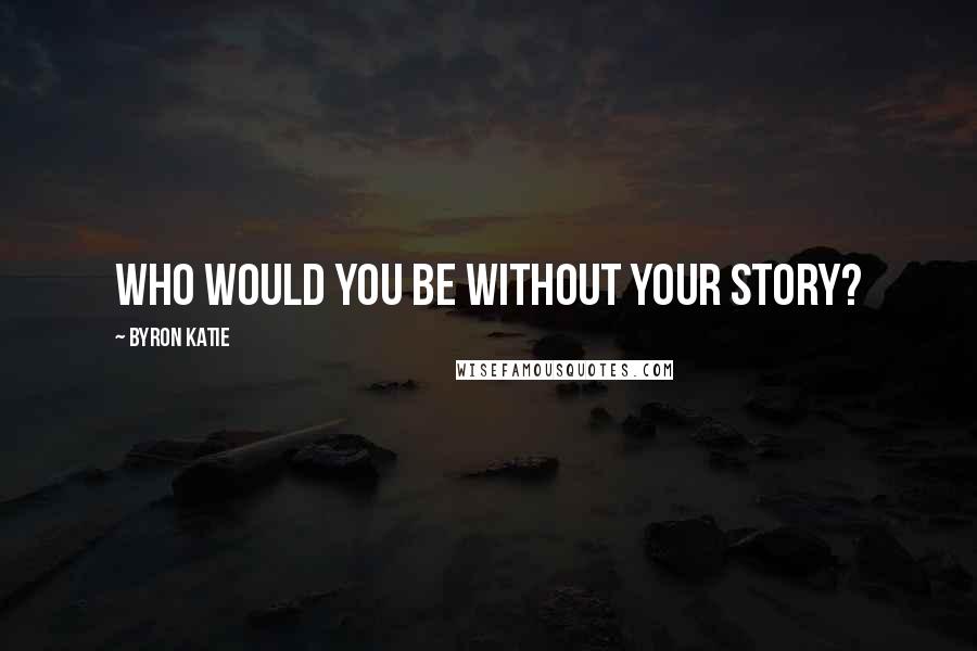 Byron Katie Quotes: Who would you be without your story?
