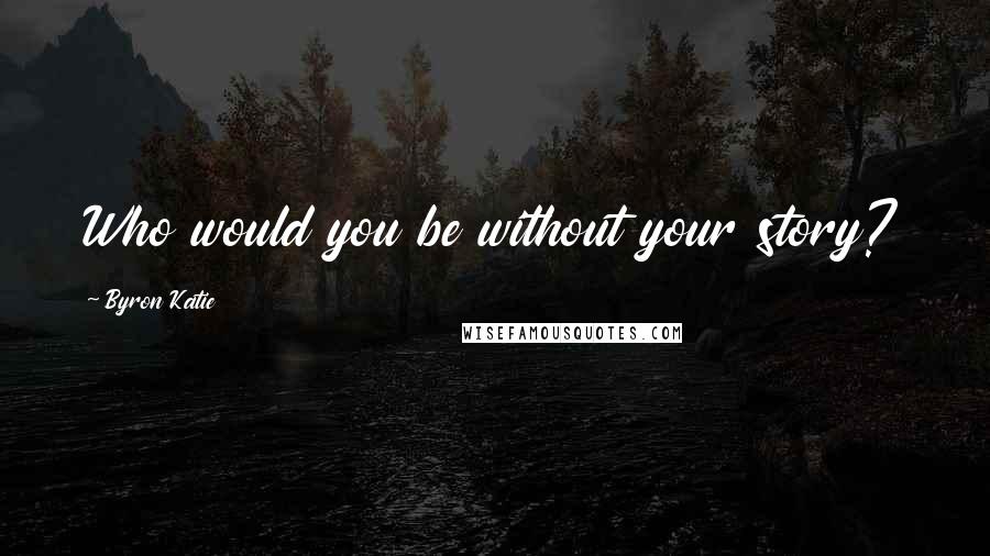 Byron Katie Quotes: Who would you be without your story?