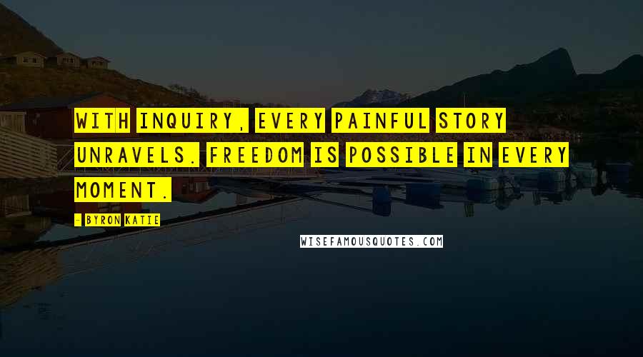 Byron Katie Quotes: With inquiry, every painful story unravels. Freedom is possible in every moment.