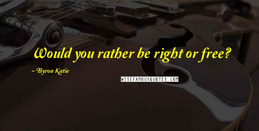 Byron Katie Quotes: Would you rather be right or free?