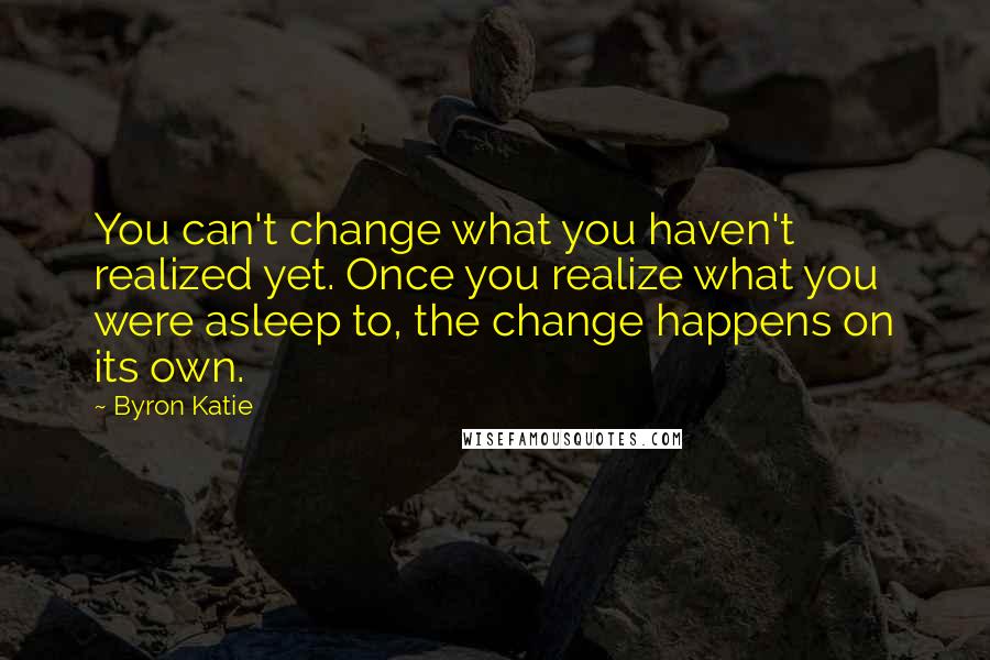 Byron Katie Quotes: You can't change what you haven't realized yet. Once you realize what you were asleep to, the change happens on its own.