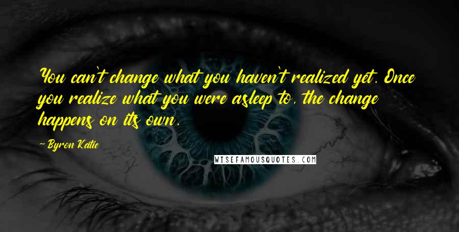 Byron Katie Quotes: You can't change what you haven't realized yet. Once you realize what you were asleep to, the change happens on its own.