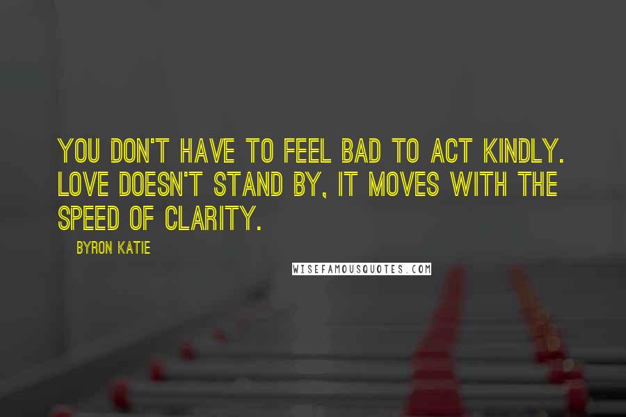 Byron Katie Quotes: You don't have to feel bad to act kindly. Love doesn't stand by, it moves with the speed of clarity.