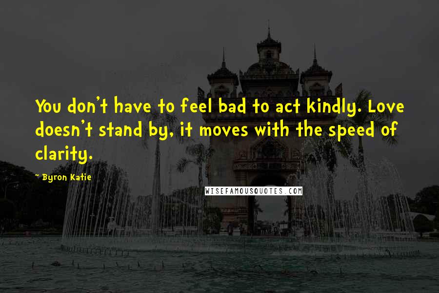 Byron Katie Quotes: You don't have to feel bad to act kindly. Love doesn't stand by, it moves with the speed of clarity.