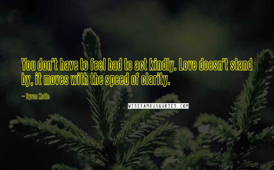 Byron Katie Quotes: You don't have to feel bad to act kindly. Love doesn't stand by, it moves with the speed of clarity.