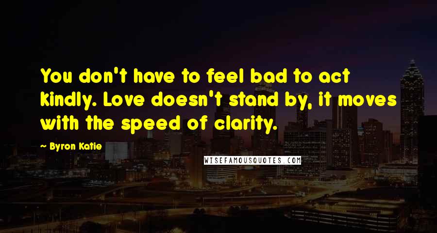 Byron Katie Quotes: You don't have to feel bad to act kindly. Love doesn't stand by, it moves with the speed of clarity.