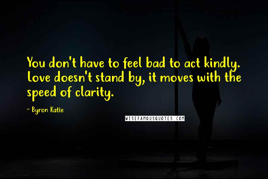 Byron Katie Quotes: You don't have to feel bad to act kindly. Love doesn't stand by, it moves with the speed of clarity.