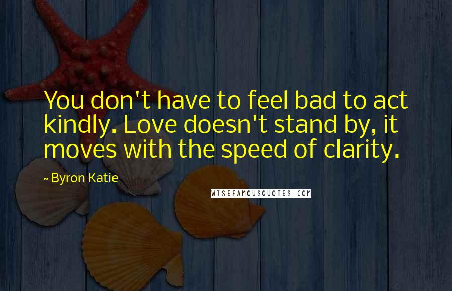 Byron Katie Quotes: You don't have to feel bad to act kindly. Love doesn't stand by, it moves with the speed of clarity.