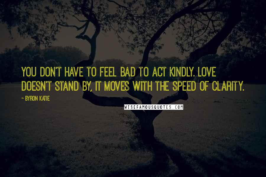 Byron Katie Quotes: You don't have to feel bad to act kindly. Love doesn't stand by, it moves with the speed of clarity.