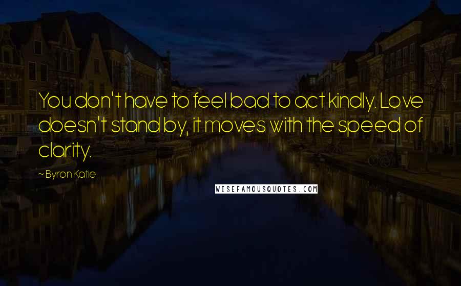 Byron Katie Quotes: You don't have to feel bad to act kindly. Love doesn't stand by, it moves with the speed of clarity.
