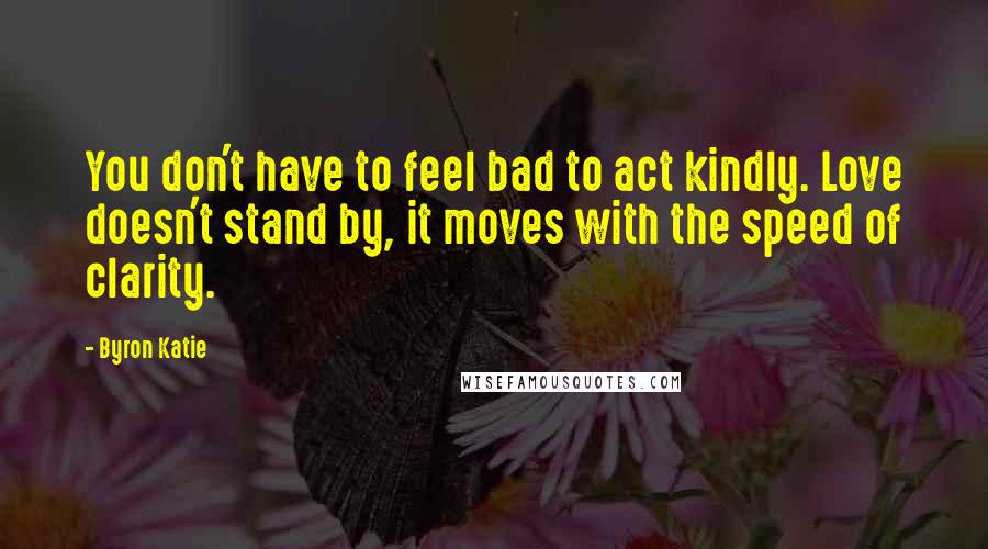 Byron Katie Quotes: You don't have to feel bad to act kindly. Love doesn't stand by, it moves with the speed of clarity.