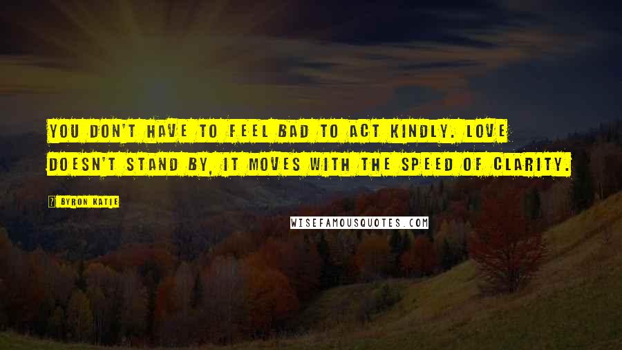 Byron Katie Quotes: You don't have to feel bad to act kindly. Love doesn't stand by, it moves with the speed of clarity.