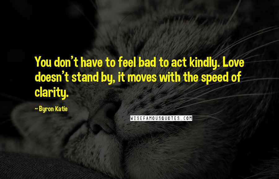 Byron Katie Quotes: You don't have to feel bad to act kindly. Love doesn't stand by, it moves with the speed of clarity.