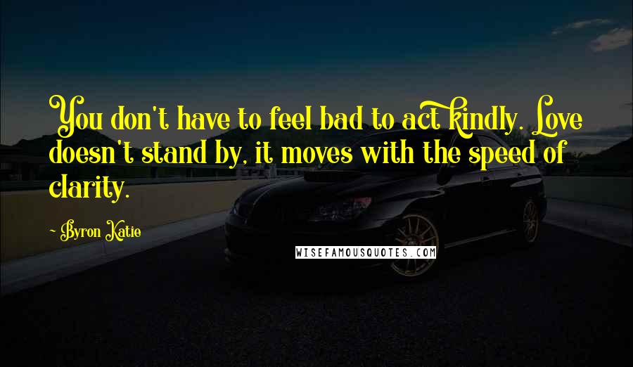 Byron Katie Quotes: You don't have to feel bad to act kindly. Love doesn't stand by, it moves with the speed of clarity.