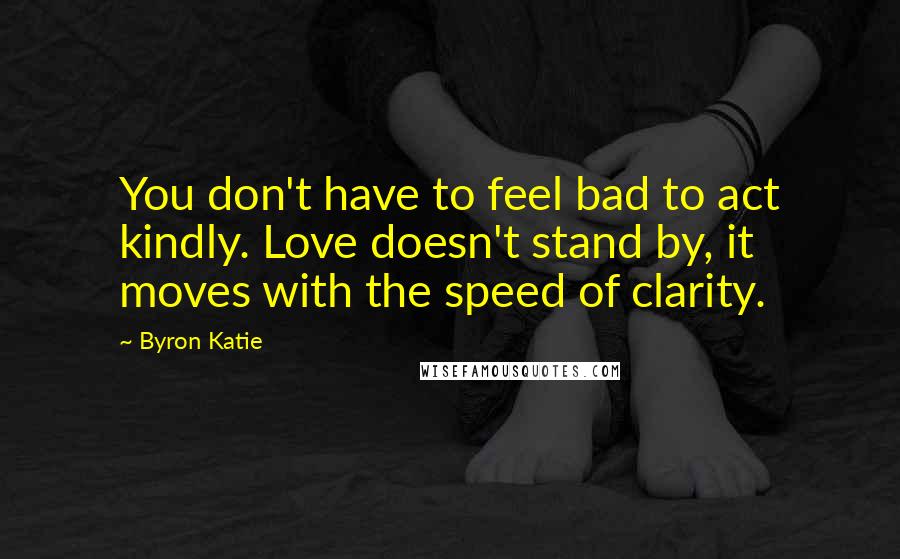 Byron Katie Quotes: You don't have to feel bad to act kindly. Love doesn't stand by, it moves with the speed of clarity.