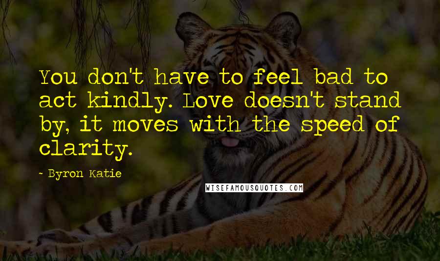 Byron Katie Quotes: You don't have to feel bad to act kindly. Love doesn't stand by, it moves with the speed of clarity.