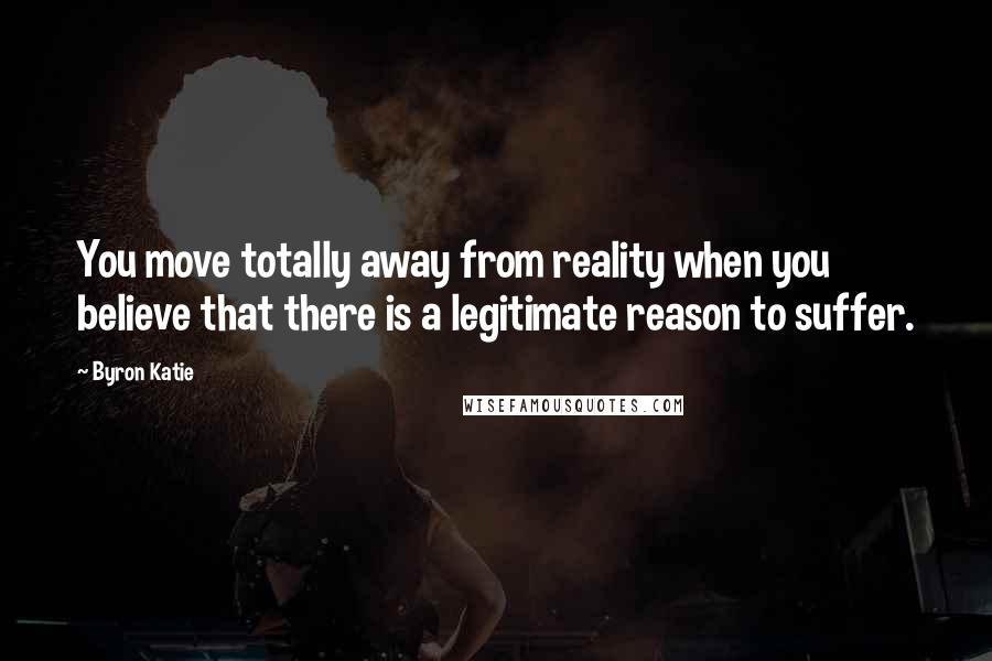 Byron Katie Quotes: You move totally away from reality when you believe that there is a legitimate reason to suffer.