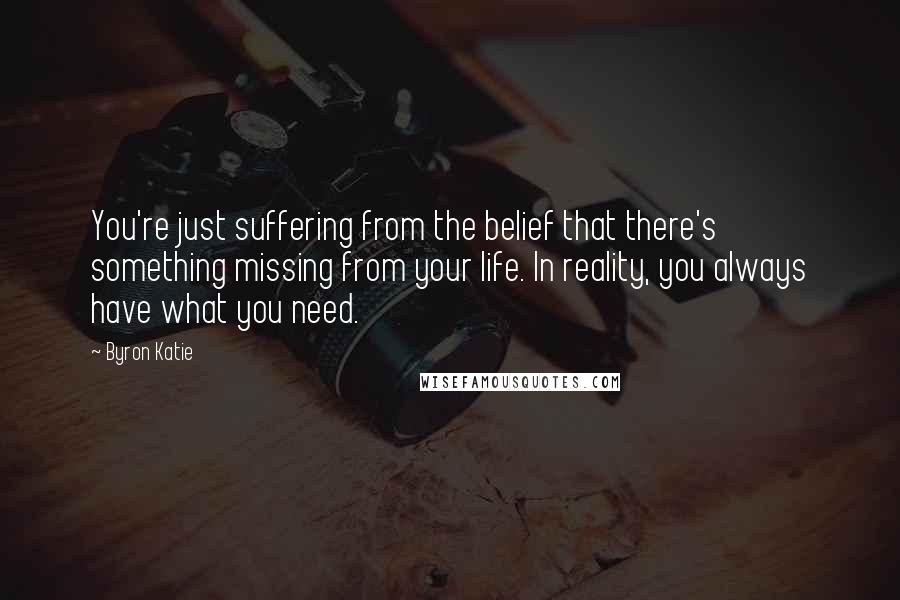 Byron Katie Quotes: You're just suffering from the belief that there's something missing from your life. In reality, you always have what you need.