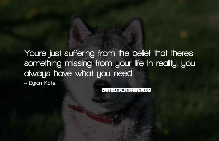 Byron Katie Quotes: You're just suffering from the belief that there's something missing from your life. In reality, you always have what you need.