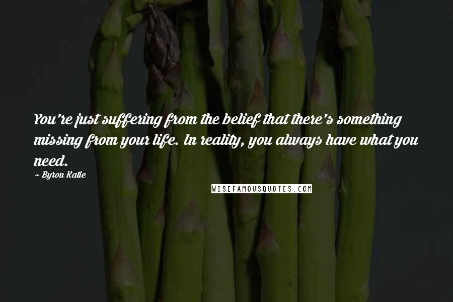 Byron Katie Quotes: You're just suffering from the belief that there's something missing from your life. In reality, you always have what you need.