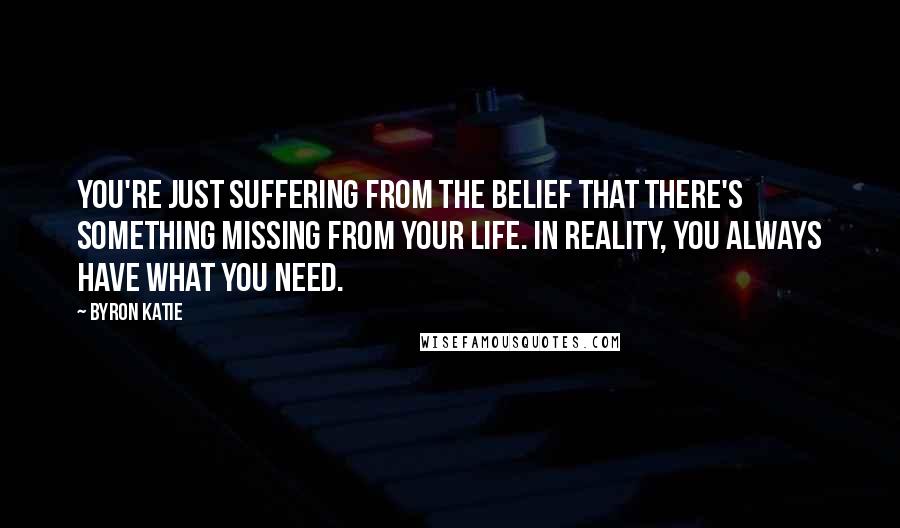 Byron Katie Quotes: You're just suffering from the belief that there's something missing from your life. In reality, you always have what you need.