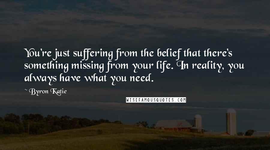 Byron Katie Quotes: You're just suffering from the belief that there's something missing from your life. In reality, you always have what you need.