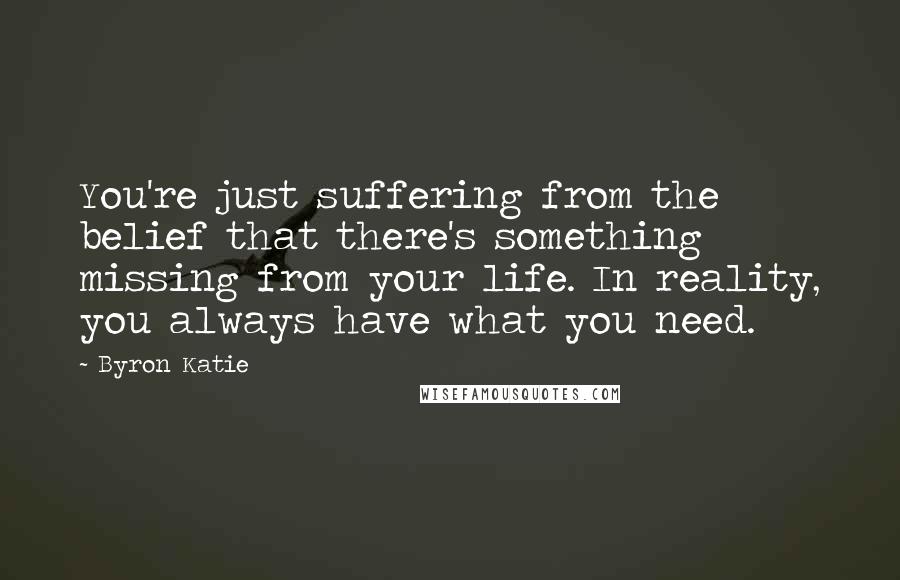 Byron Katie Quotes: You're just suffering from the belief that there's something missing from your life. In reality, you always have what you need.