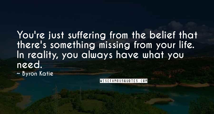 Byron Katie Quotes: You're just suffering from the belief that there's something missing from your life. In reality, you always have what you need.