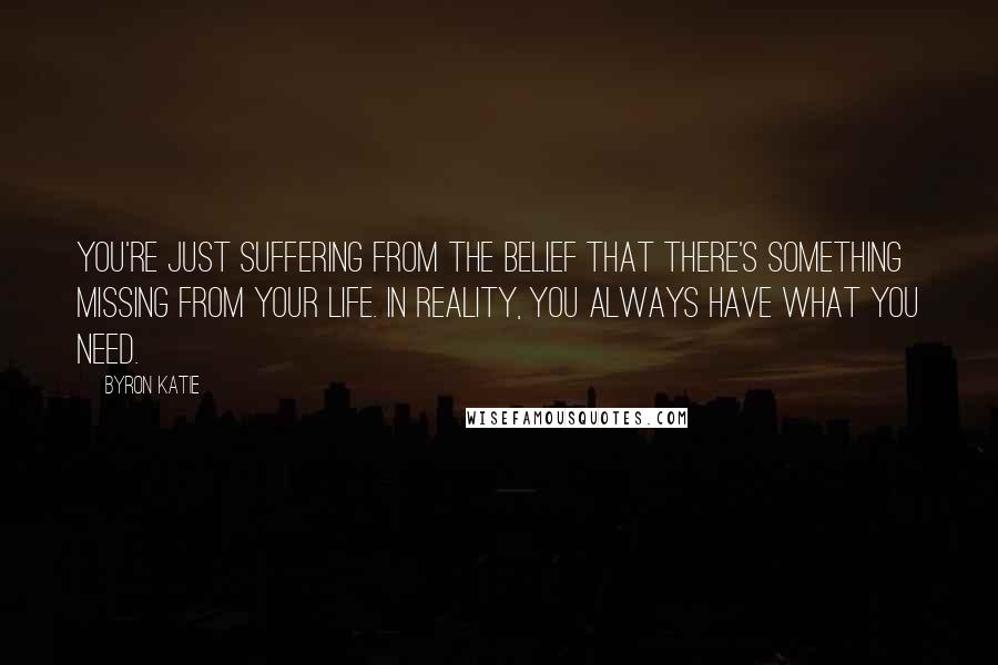 Byron Katie Quotes: You're just suffering from the belief that there's something missing from your life. In reality, you always have what you need.